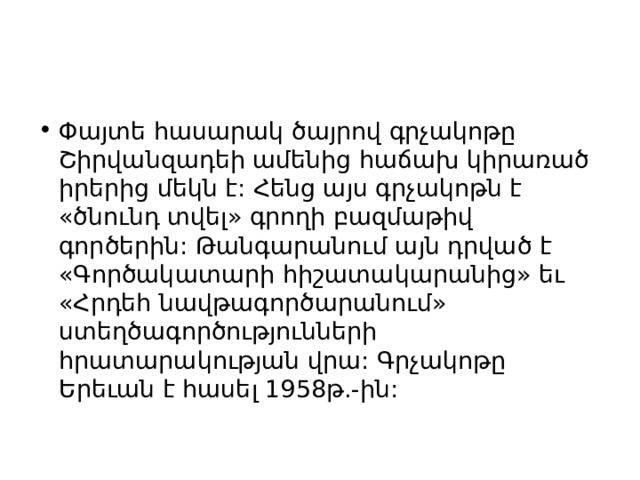 Փայտե հասարակ ծայրով գրչակոթը Շիրվանզադեի ամենից հաճախ կիրառած իրերից մեկն է: Հենց այս գրչակոթն է «ծնունդ տվել» գրողի բազմաթիվ գործերին: Թանգարանում այն դրված է «Գործակատարի հիշատակարանից» եւ «Հրդեհ նավթագործարանում» ստեղծագործությունների հրատարակության վրա: Գրչակոթը Երեւան է հասել 1958թ.-ին: 