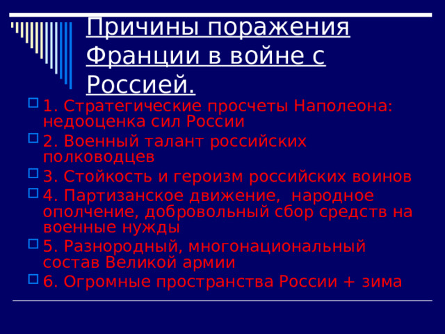 Причины поражения Франции в войне с Россией. 1. Стратегические просчеты Наполеона: недооценка сил России 2. Военный талант российских полководцев 3. Стойкость и героизм российских воинов 4. Партизанское движение, народное ополчение, добровольный сбор средств на военные нужды 5. Разнородный, многонациональный состав Великой армии 6. Огромные пространства России + зима 