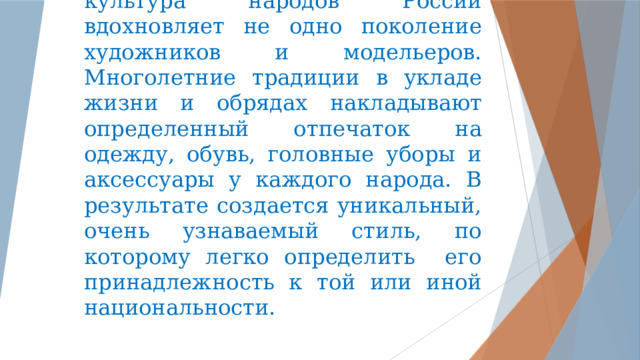 Яркая, уникальная и самобытная культура народов России вдохновляет не одно поколение художников и модельеров. Многолетние традиции в укладе жизни и обрядах накладывают определенный отпечаток на одежду, обувь, головные уборы и аксессуары у каждого народа. В результате создается уникальный, очень узнаваемый стиль, по которому легко определить его принадлежность к той или иной национальности. 