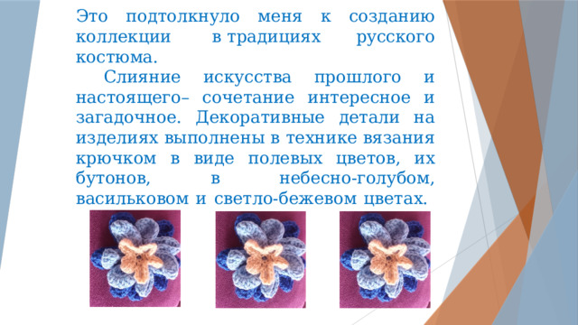 Это подтолкнуло меня к созданию коллекции  в традициях русского костюма.    Слияние искусства прошлого и настоящего– сочетание интересное и загадочное. Декоративные детали на изделиях выполнены в технике вязания крючком в виде полевых цветов, их бутонов, в небесно-голубом, васильковом и светло-бежевом цветах.      