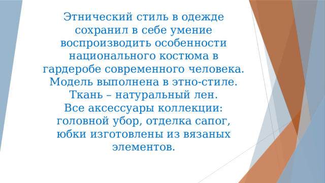   Этнический стиль в одежде сохранил в себе умение воспроизводить особенности национального костюма в гардеробе современного человека.  Модель выполнена в этно-стиле.  Ткань – натуральный лен.  Все аксессуары коллекции: головной убор, отделка сапог, юбки изготовлены из вязаных элементов. 