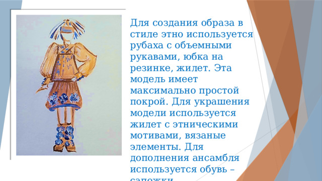   Для создания образа в стиле этно используется рубаха с объемными рукавами, юбка на резинке, жилет. Эта модель имеет максимально простой покрой. Для украшения модели используется жилет с этническими мотивами, вязаные элементы. Для дополнения ансамбля используется обувь – сапожки. 