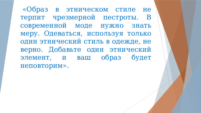   «Образ в этническом стиле не терпит чрезмерной пестроты. В современной моде нужно знать меру. Одеваться, используя только один этнический стиль в одежде, не верно. Добавьте один этнический элемент, и ваш образ будет неповторим».    