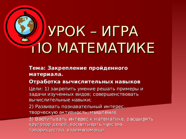 УРОК – ИГРА  ПО МАТЕМАТИКЕ Тема: Закрепление пройденного материала. Отработка вычислительных навыков Цели: 1) закрепить умение решать примеры и задачи изученных видов; совершенствовать вычислительные навыки; 2) Развивать познавательный интерес, творческую активность, мышление; 3) Воспитывать интерес к математике, расширять кругозор детей, воспитывать чувство товарищества, взаимопомощи. 