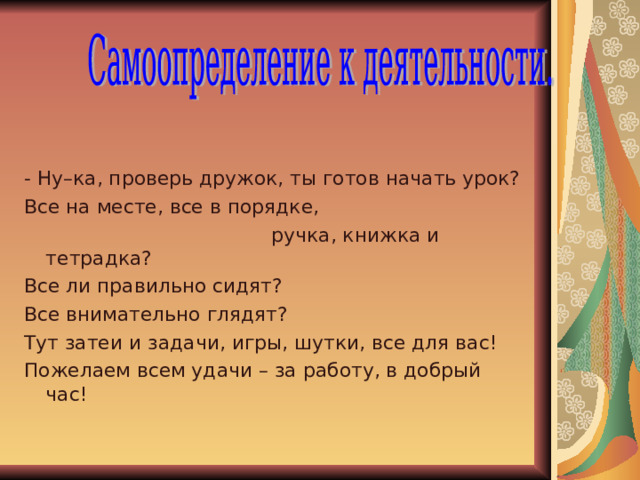 - Ну–ка, проверь дружок, ты готов начать урок? Все на месте, все в порядке,  ручка, книжка и тетрадка? Все ли правильно сидят? Все внимательно глядят? Тут затеи и задачи, игры, шутки, все для вас! Пожелаем всем удачи – за работу, в добрый час! 