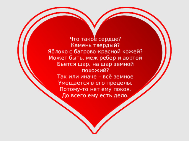 Что такое сердце?  Камень твердый?  Яблоко с багрово-красной кожей?  Может быть, меж ребер и аортой  Бьется шар, на шар земной похожий?  Так или иначе – всё земное  Умещается в его пределы,  Потому-то нет ему покоя,  До всего ему есть дело. 
