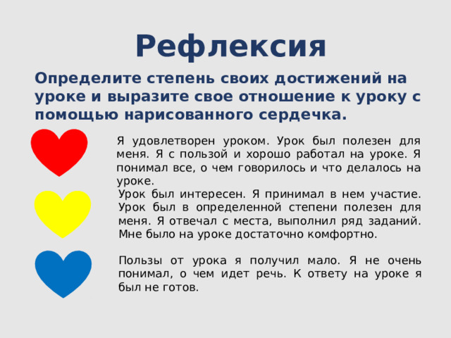 Рефлексия Определите степень своих достижений на уроке и выразите свое отношение к уроку с помощью нарисованного сердечка.   Я удовлетворен уроком. Урок был полезен для меня. Я с пользой и хорошо работал на уроке. Я понимал все, о чем говорилось и что делалось на уроке. Урок был интересен. Я принимал в нем участие. Урок был в определенной степени полезен для меня. Я отвечал с места, выполнил ряд заданий. Мне было на уроке достаточно комфортно. Пользы от урока я получил мало. Я не очень понимал, о чем идет речь. К ответу на уроке я был не готов.   
