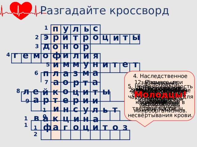 Разгадайте кроссворд у с п л ь 1 э и о р ц р ы т т и 2 д н о р о 3 и г м ф е л о и я 4 у е н м м т и и т 5 а м л з п а 6 4. Наследственное заболевание, выражающееся в склонности к кровотечениям в результате несвёртывания крови. а а о р т 12. Процесс, при котором клетки захватывают и переваривают твёрдые частицы. 7 3. Человек, предоставляющий часть своей крови для переливания. 5. Невосприимчивость организма к инфекционным заболеваниям. 1. Ритмические колебания стенок артерий. 10. Поражение сосудов головного мозга. л о е ы к ц т и й 2. Красные кровяные клетки 8. Белые кровяные клетки. 8 11. Препарат из убитых или ослабленных микроорганизмов. 9. Сосуды, несущие кровь от сердца. 7. Самый крупный сосуд. Молодцы! 6. Жидкая часть крови. а р е р т и и 9 и н у с л т ь 10 в а ц к н и а 11 ц о ф о и а т з г 12 