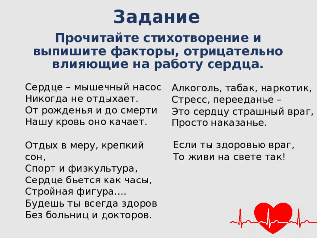Задание Прочитайте стихотворение и выпишите факторы, отрицательно влияющие на работу сердца. Сердце – мышечный насос Никогда не отдыхает. От рожденья и до смерти Нашу кровь оно качает. Отдых в меру, крепкий сон, Спорт и физкультура, Сердце бьется как часы, Стройная фигура…. Будешь ты всегда здоров Без больниц и докторов. Алкоголь, табак, наркотик, Стресс, перееданье – Это сердцу страшный враг, Просто наказанье. Если ты здоровью враг, То живи на свете так!  