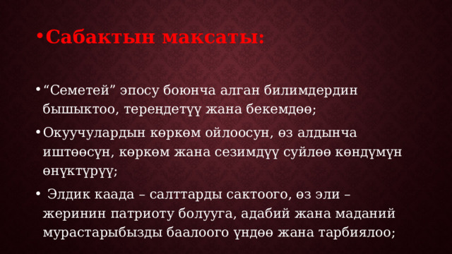 Сабактын максаты:  “ Семетей” эпосу боюнча алган билимдердин бышыктоо, тереңдетүү жана бекемдөө; Окуучулардын көркөм ойлоосун, өз алдынча иштөөсүн, көркөм жана сезимдүү суйлөө көндүмүн өнүктүрүү;  Элдик каада – салттарды сактоого, өз эли – жеринин патриоту болууга, адабий жана маданий мурастарыбызды баалоого үндөө жана тарбиялоо; 