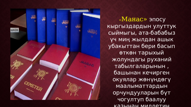  « Манас» эпосу кыргыздардын улуттук сыймыгы, ата-бабабыз үч миң жылдан ашык убакыттан бери басып өткөн тарыхый жолундагы руханий табылгаларынын , башынан кечирген окуялар жөнүндөгү маалыматтардын орчундууларын бүт чогултуп баалуу казынан милдетин аткарып келе жаткан улуу мурасы. 