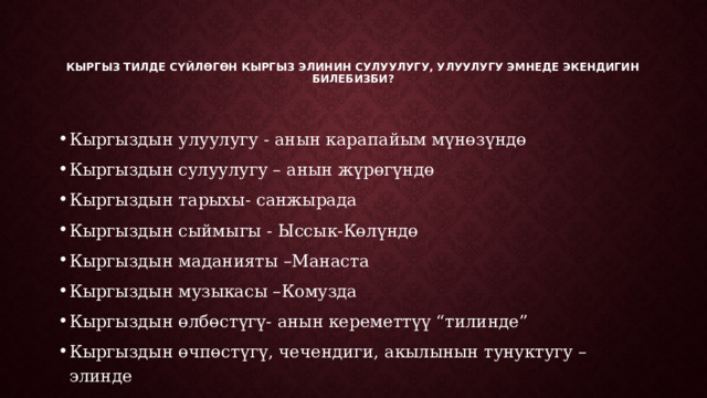   Кыргыз тилде сүйлөгөн кыргыз элинин сулуулугу, улуулугу эмнеде экендигин билебизби?    Кыргыздын улуулугу - анын карапайым мүнөзүндө Кыргыздын сулуулугу – анын жүрөгүндө Кыргыздын тарыхы- санжырада Кыргыздын сыймыгы - Ыссык-Көлүндө Кыргыздын маданияты –Манаста Кыргыздын музыкасы –Комузда Кыргыздын өлбөстүгү- анын кереметтүү “тилинде” Кыргыздын өчпөстүгү, чечендиги, акылынын тунуктугу – элинде 