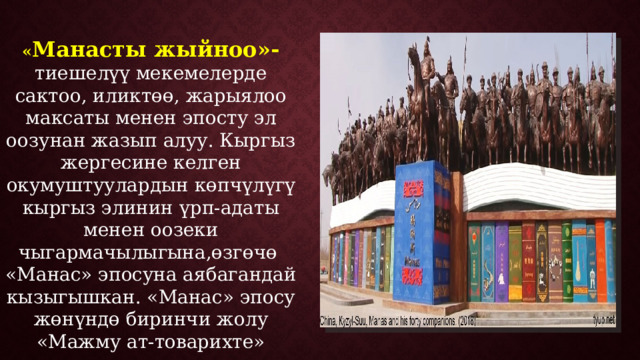 « Манасты жыйноо»- тиешелүү мекемелерде сактоо, иликтөө, жарыялоо максаты менен эпосту эл оозунан жазып алуу. Кыргыз жергесине келген окумуштуулардын көпчүлүгү кыргыз элинин үрп-адаты менен оозеки чыгармачылыгына,өзгөчө «Манас» эпосуна аябагандай кызыгышкан. «Манас» эпосу жөнүндө биринчи жолу «Мажму ат-товарихте» эскертилет. 