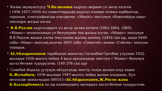  Казак окумуштуусу Ч.Валиханов кыргыз жерине уч жолу келген ( 1856,1857,1858).Ал саякаттарында кыргыз элинин оозеки адабиятын, тарыхын, этнографиясын изилдеген. «Манас» эпосунун «Көкөтөйдүн ашы» эпизодун жазып алган.  В.В.Радлов кыргыздарга үч жолу келип кеткен (1862,1864, 1869). «Манас» эпопеясынын үч бөлүмүнөн тең жазып алган. «Манас» эпосунун В.В.Радлов жазып алган текстинин жалпы көлөмү 12454 сап ыр, анын 9449 сабы «Мана» эпосуна,калган 3005 сабы «Семетей» менен «Сейтек» эпосуна таандык.  Ы.Абдыракманов тарабынан манасчы Сагымбай Орозбак улуунан 1922-жылдын 1926-жылга чейин 4 жыл аралыгында эпостун « Манас» бөлүмүн кагаз бетине түшүрүлгөн. (180 378 сап ыр)  Саякбай Карала уулунун айтуусунда эпосту толук жазып алуу ишин К.Жумабаев, 1930-жылдан 1947-жылга чейин жазып алышкан. Бул мезгилде манасчыдан 500553 с Ы.Абдрахманов,Ж.Рисов жана К.Кыдырбаевага ап ыр көлөмүндөгү материал кагаз бетине түшурүлгөн. 
