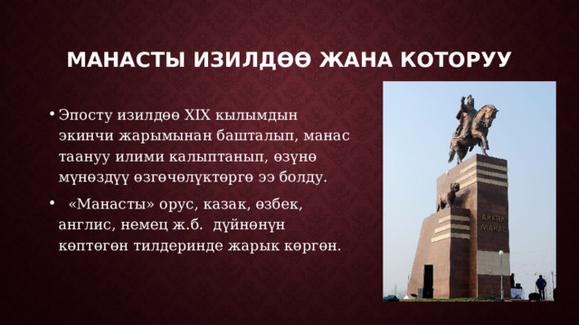 Манасты изилдөө жана которуу Эпосту изилдөө XIX кылымдын экинчи жарымынан башталып, манас таануу илими калыптанып, өзүнө мүнөздүү өзгөчөлүктөргө ээ болду.  «Манасты» орус, казак, өзбек, англис, немец ж.б. дүйнөнүн көптөгөн тилдеринде жарык көргөн. 