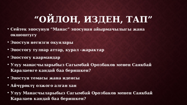 “ Ойлон, изден, тап” Сейтек эпосунун “Манас” эпосунан айырмачылыгы жана окшоштугу Эпостун негизги окуялары Эпостогу тулпар аттар, курал -жарактар Эпостогу каармандар Улуу манасчыларыбыз Сагымбай Орозбаков менен Саякбай Каралаевге кандай баа беришкен? Эпостун темасы жана идеясы Айчүрөктү олжого алган хан Улуу Манасчыларыбыз Сагымбай Орозбаков менен Саякбай Каралаев кандай баа беришкен? 
