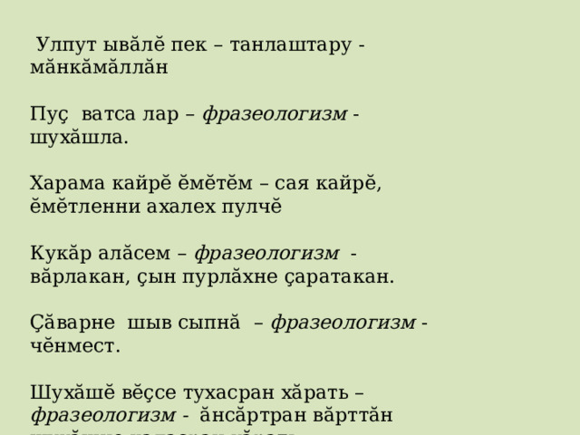  Улпут ывăлĕ пек – танлаштару - мăнкăмăллăн Пуç ватса лар – фразеологизм - шухӑшла. Харама кайрĕ ĕмĕтĕм – сая кайрĕ, ĕмĕтленни ахалех пулчĕ Кукăр алăсем – фразеологизм - вăрлакан, çын пурлăхне çаратакан. Çăварне шыв сыпнă – фразеологизм - чĕнмест. Шухăшĕ вĕçсе тухасран хăрать – фразеологизм - ăнсăртран вăрттăн шухăшне каласран хăрать. чĕрен чи улах кĕтесĕнче ачашласа усрасчĕ – чĕререх тытасчĕ   