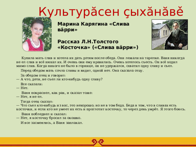 Культурăсен çыхăнăвě   Марина Карягина «Слива вăрри»  Рассказ Л.Н.Толстого «Косточка» («Слива вăрри»)      Купила мать слив и хотела их дать детям после обеда. Они лежали на тарелке. Ваня никогда не ел слив и всё нюхал их. И очень они ему нравились. Очень хотелось съесть. Он всё ходил мимо слив. Когда никого не было в горнице, он не удержался, схватил одну сливу и съел.  Перед обедом мать сочла сливы и видит, одной нет. Она сказала отцу.  За обедом отец и говорит:  — А что, дети, не съел ли кто-нибудь одну сливу?  Все сказали:  — Нет.  Ваня покраснел, как рак, и сказал тоже:  — Нет, я не ел.  Тогда отец сказал:  — Что съел кто-нибудь из вас, это нехорошо; но не в том беда. Беда в том, что в сливах есть косточки, и если кто не умеет их есть и проглотит косточку, то через день умрёт. Я этого боюсь.  Ваня побледнел и сказал:  — Нет, я косточку бросил за окошко.  И все засмеялись, а Ваня заплакал.   