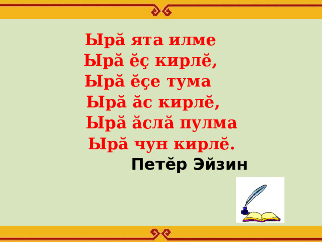 Ырă ята илме  Ырă ĕç кирлĕ, Ырă ĕçе тума  Ырă ăс кирлĕ,  Ырă ăслă пулма  Ырă чун кирлĕ.  Петĕр Эйзин  