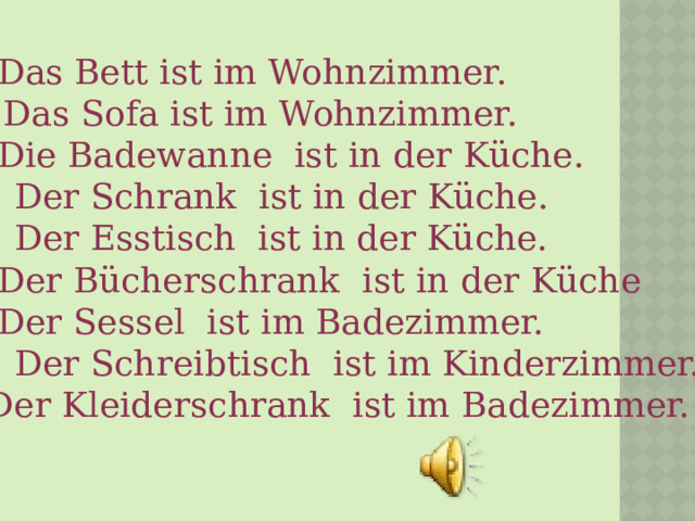 1. - Das Bett ist im Wohnzimmer. 2.+ Das Sofa ist im Wohnzimmer. 3. - Die Badewanne  ist in der Küche. 4. + Der Schrank  ist in der Küche. 5. + Der Esstisch  ist in der Küche. 6. - Der Bücherschrank  ist in der Küche 7. - Der Sessel  ist im Badezimmer. 8. + Der Schreibtisch  ist im Kinderzimmer. 9.- Der Kleiderschrank  ist im Badezimmer. 