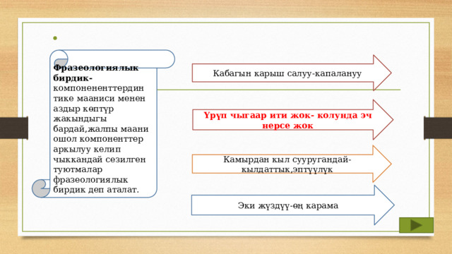 Фразеологиялык бирдик- компонененттердин  тике мааниси менен аздыр көптүр жакындыгы бардай,жалпы маани ошол компоненттер аркылуу келип чыккандай сезилген туютмалар фразеологиялык бирдик деп аталат. Кабагын карыш салуу-капалануу Үрүп чыгаар ити жок- колунда эч нерсе жок Камырдан кыл сууругандай-кылдаттык,эптүүлүк Эки жүздүү-өң карама 