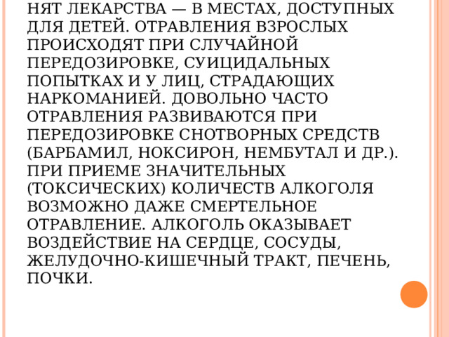ОТРАВЛЕНИЯ ЛЕКАРСТВЕННЫМИ ПРЕПАРАТАМИ И АЛКОГОЛЕМ.   ОТРАВЛЕНИЕ МЕДИКАМЕНТОЗНЫМИ СРЕДСТВАМИ ЧАЩЕ ВСЕГО НАБЛЮДАЕТСЯ У ДЕТЕЙ, В СЕМЬЯХ, ГДЕ НЕПРАВИЛЬНО ХРА­НЯТ ЛЕКАРСТВА — В МЕСТАХ, ДОСТУПНЫХ ДЛЯ ДЕТЕЙ. ОТРАВЛЕНИЯ ВЗРОСЛЫХ ПРОИСХОДЯТ ПРИ СЛУЧАЙНОЙ ПЕРЕДОЗИРОВКЕ, СУИЦИДАЛЬНЫХ ПОПЫТКАХ И У ЛИЦ, СТРАДАЮЩИХ НАРКОМАНИЕЙ. ДОВОЛЬНО ЧАСТО ОТРАВЛЕНИЯ РАЗВИВАЮТСЯ ПРИ ПЕРЕДОЗИРОВКЕ СНОТВОРНЫХ СРЕДСТВ (БАРБАМИЛ, НОКСИРОН, НЕМБУТАЛ И ДР.). ПРИ ПРИЕМЕ ЗНАЧИТЕЛЬНЫХ (ТОКСИЧЕСКИХ) КОЛИЧЕСТВ АЛКОГОЛЯ ВОЗМОЖНО ДАЖЕ СМЕРТЕЛЬНОЕ ОТРАВЛЕНИЕ. АЛКОГОЛЬ ОКАЗЫВАЕТ ВОЗДЕЙСТВИЕ НА СЕРДЦЕ, СОСУДЫ, ЖЕЛУДОЧНО-КИШЕЧНЫЙ ТРАКТ, ПЕЧЕНЬ, ПОЧКИ. 