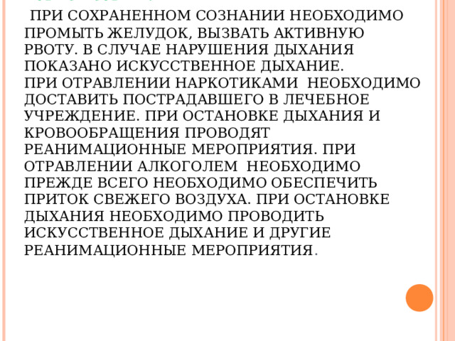  ПЕРВАЯ ПОМОЩЬ ПРИ ОТРАВЛЕНИИ ЛЕКАРСТВЕННЫМИ ПРЕПАРАТАМИ И АЛКОГОЛЕМ.   ПРИ СОХРАНЕННОМ СОЗНАНИИ НЕОБХОДИМО ПРОМЫТЬ ЖЕЛУДОК, ВЫЗВАТЬ АКТИВНУЮ РВОТУ. В СЛУЧАЕ НАРУШЕНИЯ ДЫХАНИЯ ПОКАЗАНО ИСКУССТВЕННОЕ ДЫХАНИЕ.  ПРИ ОТРАВЛЕНИИ НАРКОТИКАМИ НЕОБХОДИМО ДОСТАВИТЬ ПОСТРАДАВШЕГО В ЛЕЧЕБНОЕ УЧРЕЖДЕНИЕ. ПРИ ОСТАНОВКЕ ДЫХАНИЯ И КРОВООБРАЩЕНИЯ ПРОВОДЯТ РЕАНИМАЦИОННЫЕ МЕРОПРИЯТИЯ. ПРИ ОТРАВЛЕНИИ АЛКОГОЛЕМ НЕОБХОДИМО ПРЕЖДЕ ВСЕГО НЕОБХОДИМО ОБЕСПЕЧИТЬ ПРИТОК СВЕЖЕГО ВОЗДУХА. ПРИ ОСТАНОВКЕ ДЫХАНИЯ НЕОБХОДИМО ПРОВОДИТЬ ИСКУССТВЕННОЕ ДЫХАНИЕ И ДРУГИЕ РЕАНИМАЦИОННЫЕ МЕРОПРИЯТИЯ . 