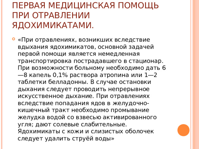 ПЕРВАЯ МЕДИЦИНСКАЯ ПОМОЩЬ ПРИ ОТРАВЛЕНИИ ЯДОХИМИКАТАМИ. «При отравлениях, возникших вслед­ствие вдыхания ядохимикатов, основной задачей первой помощи является немедленная транспортировка постра­давшего в стационар. При возможности больному необ­ходимо дать 6—8 капель 0,1% раствора атропина или 1—2 таблетки белладонны. В случае остановки дыхания следует проводить непрерывное искусственное дыхание. При отравлениях вследствие попадания ядов в желудочно-кишечный тракт необходимо промывание желудка водой со взвесью активированного угля; дают солевые слабительные. Ядохимикаты с кожи и слизистых оболо­чек следует удалить струёй воды» 
