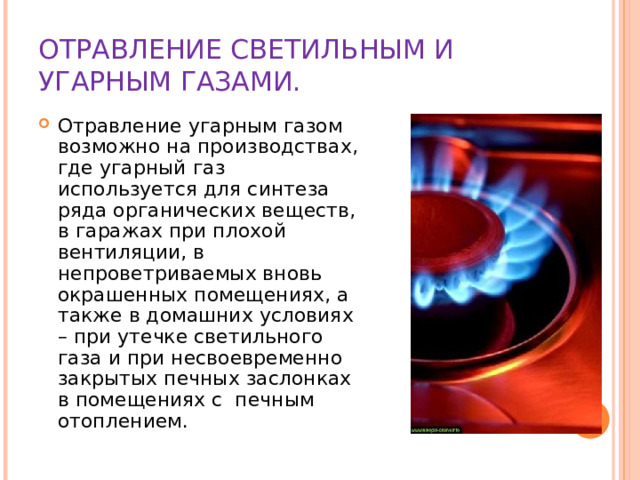 ОТРАВЛЕНИЕ СВЕТИЛЬНЫМ И УГАРНЫМ ГАЗАМИ. Отравление угарным газом возможно на производствах, где угарный газ используется для синтеза ряда органических веществ, в гаражах при плохой вентиляции, в непроветриваемых вновь окрашенных помещениях, а также в домашних условиях – при утечке светильного газа и при несвоевременно закрытых печных заслонках в помещениях с печным отоплением.  