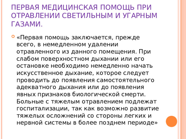 ПЕРВАЯ МЕДИЦИНСКАЯ ПОМОЩЬ ПРИ ОТРАВЛЕНИИ СВЕТИЛЬНЫМ И УГАРНЫМ ГАЗАМИ. «Первая помощь заключается, прежде всего, в немедленном удалении отравленного из данного помещения. При слабом поверхностном дыхании или его остановке необходимо немедленно начать искусственное дыхание, которое следует проводить до появления самостоятельного адекватного дыхания или до появления явных признаков биологической смерти. Больные с тяжелым отравлением подлежат госпитализации, так как возможно развитие тяжелых осложнений со стороны легких и нервной системы в более позднем периоде» 