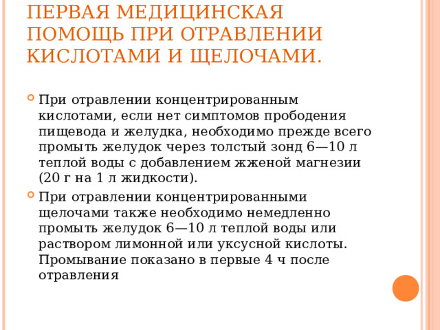 ПЕРВАЯ МЕДИЦИНСКАЯ ПОМОЩЬ ПРИ ОТРАВЛЕНИИ КИСЛОТАМИ И ЩЕЛОЧАМИ. При отравлении концентрированным кислотами, если нет симптомов прободения пищевода и желудка, необходимо прежде всего промыть желудок через толстый зонд 6—10 л теплой воды с добавлением жженой магнезии (20 г на 1 л жидкости). При отравлении концентрированными щелочами также необходимо немедленно промыть желудок 6—10 л теплой воды или раствором лимонной или уксусной кислоты. Промывание показано в первые 4 ч после отравления 