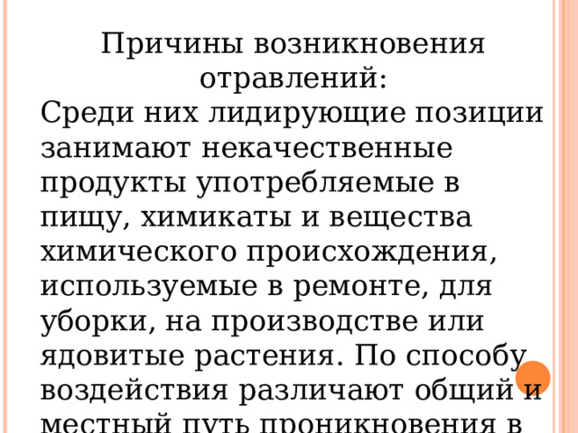 Причины возникновения отравлений: Среди них лидирующие позиции занимают некачественные продукты употребляемые в пищу, химикаты и вещества химического происхождения, используемые в ремонте, для уборки, на производстве или ядовитые растения. По способу воздействия различают общий и местный путь проникновения в организм. 