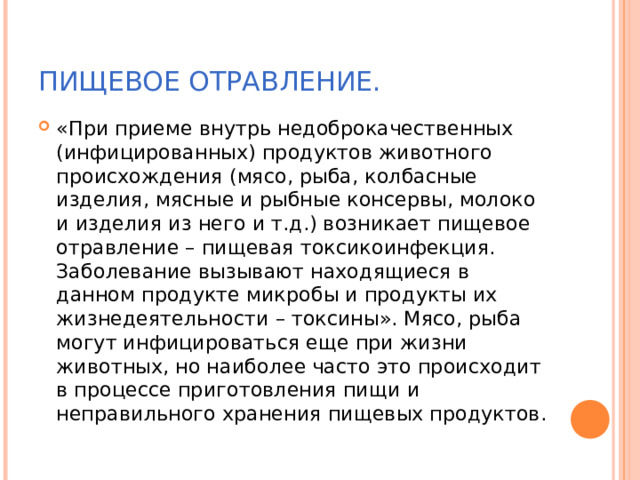 ПИЩЕВОЕ ОТРАВЛЕНИЕ. «При приеме внутрь недоброкачественных (инфицированных) продуктов животного происхождения (мясо, рыба, колбасные изделия, мясные и рыбные консервы, молоко и изделия из него и т.д.) возникает пищевое отравление – пищевая токсикоинфекция. Заболевание вызывают находящиеся в данном продукте микробы и продукты их жизнедеятельности – токсины». Мясо, рыба могут инфицироваться еще при жизни животных, но наиболее часто это происходит в процессе приготовления пищи и неправильного хранения пищевых продуктов. 