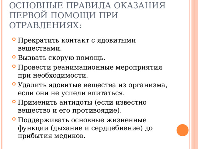 ОСНОВНЫЕ ПРАВИЛА ОКАЗАНИЯ ПЕРВОЙ ПОМОЩИ ПРИ ОТРАВЛЕНИЯХ: Прекратить контакт с ядовитыми веществами. Вызвать скорую помощь. Провести реанимационные мероприятия при необходимости. Удалить ядовитые вещества из организма, если они не успели впитаться. Применить антидоты (если известно вещество и его противоядие). Поддерживать основные жизненные функции (дыхание и сердцебиение) до прибытия медиков. 