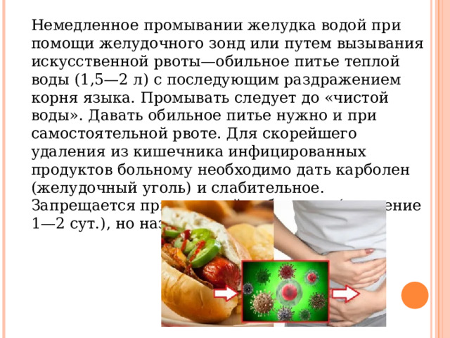 Немедленное промывании желудка водой при помощи желудочного зонд или путем вызывания искусственной рвоты—обильное питье теплой воды (1,5—2 л) с последующим раздражением корня языка. Промывать следует до «чистой воды». Давать обильное питье нужно и при самостоятельной рвоте. Для скорейшего удаления из кишечника инфицированных продуктов больному необходимо дать карболен (желудочный уголь) и слабительное. Запрещается прием какой-либо пищи (в течение 1—2 сут.), но назначается обильное питье. 