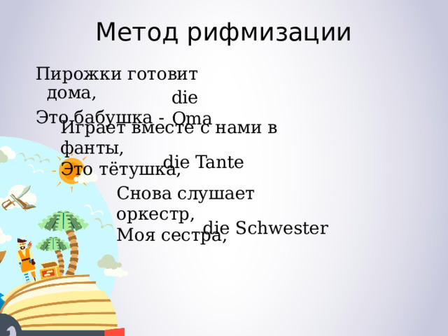 Метод рифмизации Пирожки готовит дома, Это бабушка - die Oma Играет вместе с нами в фанты, Это тётушка, die Tante Снова слушает оркестр, Моя сестра,  die Schwester 