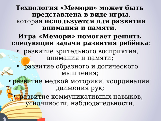 Технология «Мемори» может быть представлена в виде игры , которая  используется для развития внимания и памяти .   Игра «Мемори» помогает решить следующие задачи развития ребёнка : развитие зрительного восприятия, внимания и памяти;  развитие образного и логического мышления;  развитие мелкой моторики, координации движения рук;  развитие коммуникативных навыков, усидчивости, наблюдательности.  