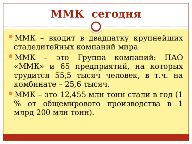 ММК сегодня ММК – входит в двадцатку крупнейших сталелитейных компаний мира ММК – это Группа компаний: ПАО «ММК» и 65 предприятий, на которых трудится 55,5 тысяч человек, в т.ч. на комбинате – 25,6 тысяч. ММК – это 12,455 млн тонн стали в год (1 % от общемирового производства в 1 млрд 200 млн тонн). 