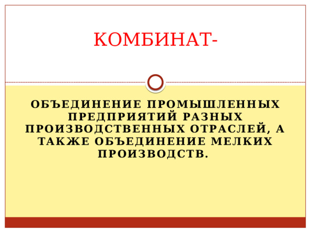 КОМБИНАТ-   Объединение промышленных предприятий разных производственных отраслей, а также объединение мелких производств.   