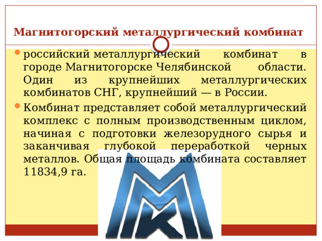 Магнитогорский металлургический комбинат   российский металлургический комбинат в городе Магнитогорске Челябинской области. Один из крупнейших металлургических комбинатов СНГ, крупнейший — в России. Комбинат представляет собой металлургический комплекс с полным производственным циклом, начиная с подготовки железорудного сырья и заканчивая глубокой переработкой черных металлов. Общая площадь комбината составляет 11834,9 га. 