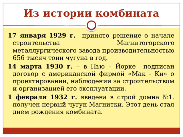Из истории комбината 17 января 1929 г. принято решение о начале строительства Магнитогорского металлургического завода производительностью 656 тысяч тонн чугуна в год. 14 марта 1930 г. – в Нью – Йорке подписан договор с американской фирмой «Мак - Ки» о проектировании, наблюдении за строительством и организацией его эксплуатации. 1 февраля 1932 г. введена в строй домна №1. получен первый чугун Магнитки. Этот день стал днем рождения комбината. 