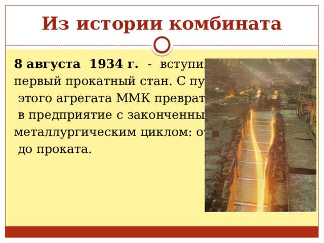 Из истории комбината 8 августа 1934 г. -  вступил в строй первый прокатный стан. С пуском  этого агрегата ММК превратился  в предприятие с законченным металлургическим циклом: от руды  до проката. 