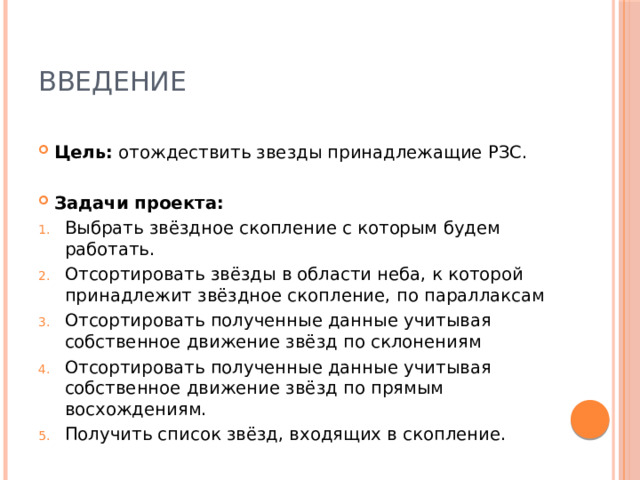 ВВЕДЕНИЕ Цель: отождествить звезды принадлежащие РЗС. Задачи проекта:   Выбрать звёздное скопление с которым будем работать. Отсортировать звёзды в области неба, к которой принадлежит звёздное скопление, по параллаксам Отсортировать полученные данные учитывая собственное движение звёзд по склонениям Отсортировать полученные данные учитывая собственное движение звёзд по прямым восхождениям.  Получить список звёзд, входящих в скопление. 