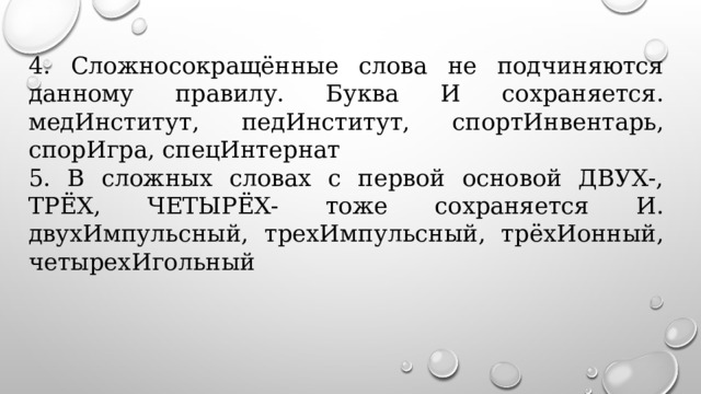 4. Сложносокращённые слова не подчиняются данному правилу. Буква И сохраняется. медИнститут, педИнститут, спортИнвентарь, спорИгра, спецИнтернат   5. В сложных словах с первой основой ДВУХ-, ТРЁХ, ЧЕТЫРЁХ- тоже сохраняется И. двухИмпульсный, трехИмпульсный, трёхИонный, четырехИгольный 
