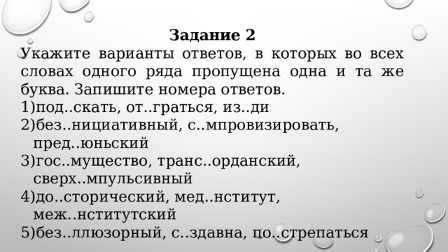 Задание 2 Укажите варианты ответов, в которых во всех словах одного ряда пропущена одна и та же буква. Запишите номера ответов.   под..скать, от..граться, из..ди без..нициативный, с..мпровизировать, пред..юньский гос..мущество, транс..орданский, сверх..мпульсивный до..сторический, мед..нститут, меж..нститутский без..ллюзорный, с..здавна, по..стрепаться      