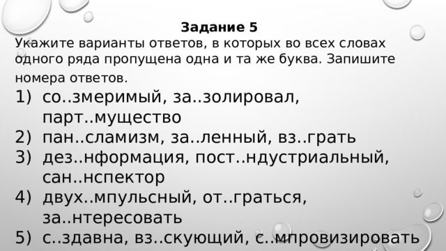 Задание 5 Укажите варианты ответов, в которых во всех словах одного ряда пропущена одна и та же буква. Запишите номера ответов.   со..змеримый, за..золировал, парт..мущество пан..сламизм, за..ленный, вз..грать дез..нформация, пост..ндустриальный, сан..нспектор двух..мпульсный, от..граться, за..нтересовать с..здавна, вз..скующий, с..мпровизировать    