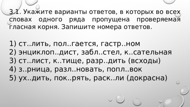 3.1. Укажите варианты ответов, в которых во всех словах одного ряда пропущена проверяемая гласная корня. Запишите номера ответов.   1) ст..лить, пол..гается, гастр..ном 2) энциклоп..дист, забл..стел, к..сательная 3) ст..лист, к..тище, разр..дить (всходы) 4) з..рница, разл..новать, попл..вок 5) ух..дить, пок..рять, раск..ли (докрасна) 