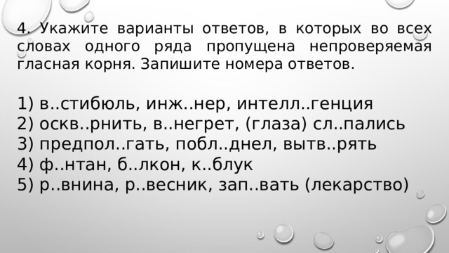 4. Укажите варианты ответов, в которых во всех словах одного ряда пропущена непроверяемая гласная корня. Запишите номера ответов.   1) в..стибюль, инж..нер, интелл..генция 2) оскв..рнить, в..негрет, (глаза) сл..пались 3) предпол..гать, побл..днел, вытв..рять 4) ф..нтан, б..лкон, к..блук 5) р..внина, р..весник, зап..вать (лекарство) 
