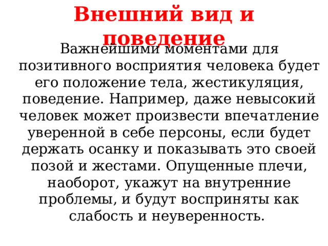 Внешний вид и поведение Важнейшими моментами для позитивного восприятия человека будет его положение тела, жестикуляция, поведение. Например, даже невысокий человек может произвести впечатление уверенной в себе персоны, если будет держать осанку и показывать это своей позой и жестами. Опущенные плечи, наоборот, укажут на внутренние проблемы, и будут восприняты как слабость и неуверенность. 
