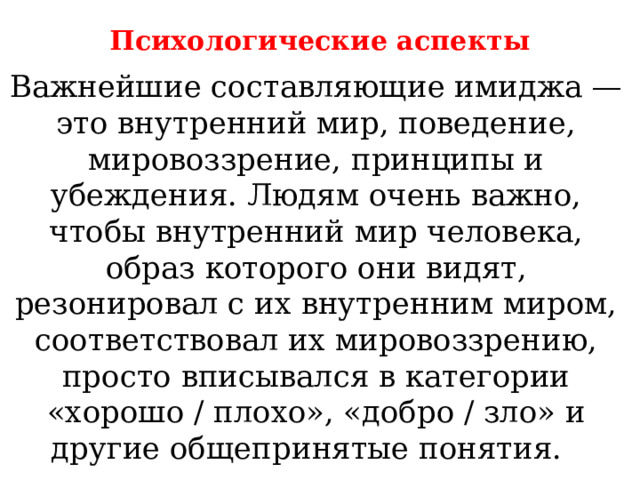 Психологические аспекты Важнейшие составляющие имиджа — это внутренний мир, поведение, мировоззрение, принципы и убеждения. Людям очень важно, чтобы внутренний мир человека, образ которого они видят, резонировал с их внутренним миром, соответствовал их мировоззрению, просто вписывался в категории «хорошо / плохо», «добро / зло» и другие общепринятые понятия. 